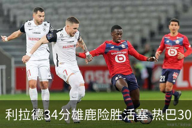 利拉德34分雄鹿险胜活塞 热巴30+11热火擒灰熊
