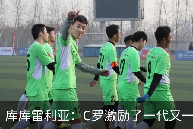 库库雷利亚：C罗激励了一代又一代的年轻人，和他对阵是一种荣幸