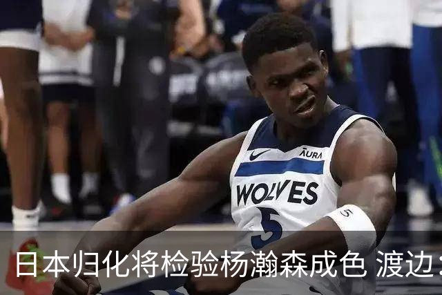 日本归化将检验杨瀚森成色 渡边：有实力击败中国男篮