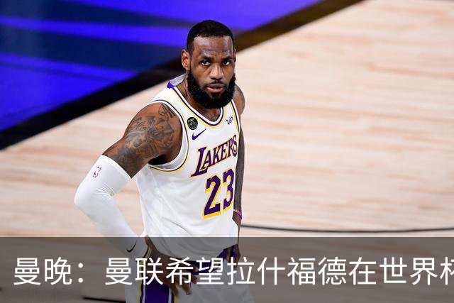 曼晚：曼联希望拉什福德在世界杯尽可能表现出色，这有助于出售他